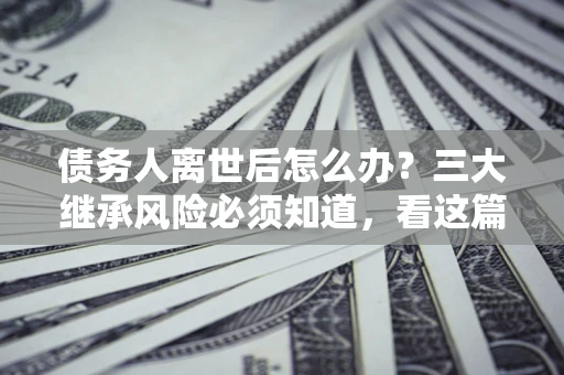 武汉债务人离世后怎么办？三大继承风险必须知道，看这篇就够了