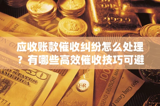 武汉应收账款催收纠纷怎么处理？有哪些高效催收技巧可避免坏账？